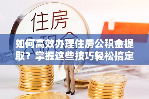 渭南如何高效办理住房公积金提取？掌握这些技巧轻松搞定