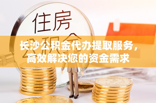渭南长沙公积金代办提取服务，高效解决您的资金需求