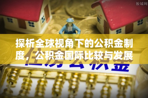 渭南探析全球视角下的公积金制度，公积金国际比较与发展趋势