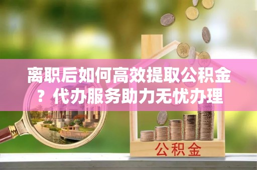 渭南离职后如何高效提取公积金？代办服务助力无忧办理