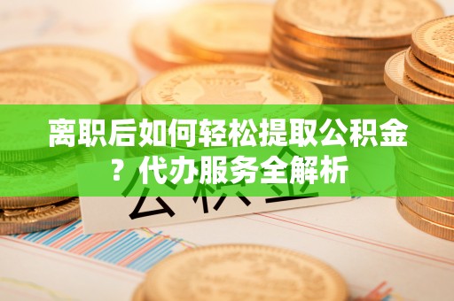 渭南离职后如何轻松提取公积金？代办服务全解析