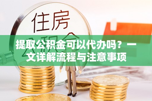 渭南提取公积金可以代办吗？一文详解流程与注意事项