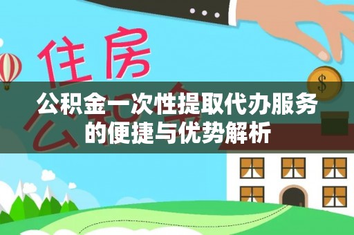 渭南公积金一次性提取代办服务的便捷与优势解析