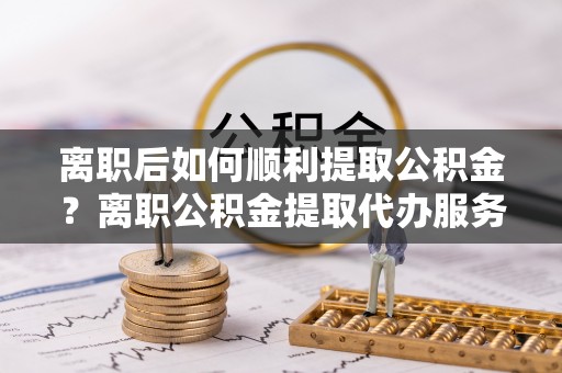 渭南离职后如何顺利提取公积金？离职公积金提取代办服务帮你搞定！