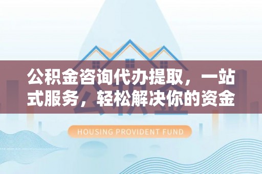 渭南公积金咨询代办提取，一站式服务，轻松解决你的资金难题