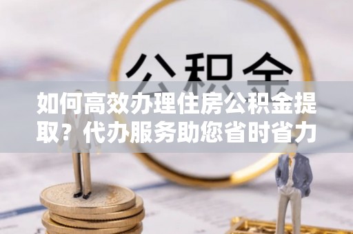 渭南如何高效办理住房公积金提取？代办服务助您省时省力