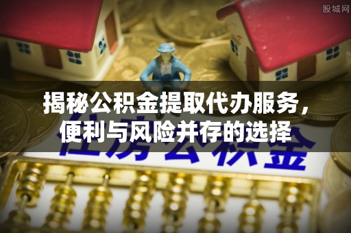 渭南揭秘公积金提取代办服务，便利与风险并存的选择