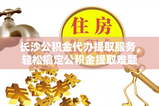 渭南长沙公积金代办提取服务，轻松搞定公积金提取难题