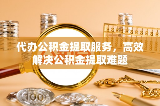 渭南代办公积金提取服务，高效解决公积金提取难题