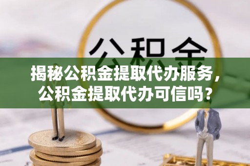 渭南揭秘公积金提取代办服务，公积金提取代办可信吗？
