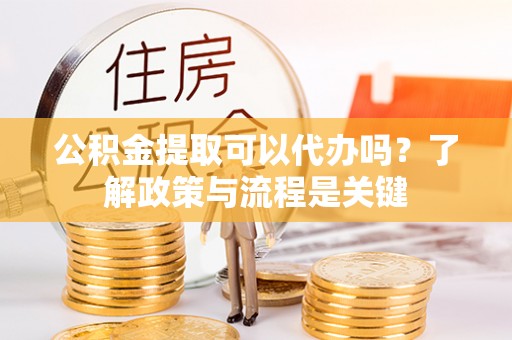 渭南公积金提取可以代办吗？了解政策与流程是关键