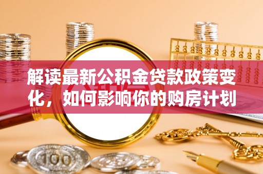 渭南解读最新公积金贷款政策变化，如何影响你的购房计划？