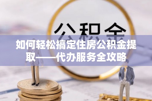 渭南如何轻松搞定住房公积金提取——代办服务全攻略