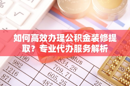 渭南如何高效办理公积金装修提取？专业代办服务解析