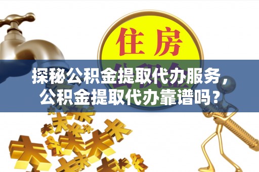渭南探秘公积金提取代办服务，公积金提取代办靠谱吗？