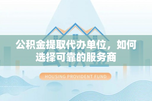 渭南公积金提取代办单位，如何选择可靠的服务商