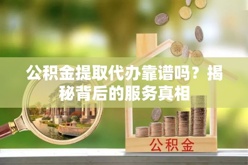 渭南公积金提取代办靠谱吗？揭秘背后的服务真相