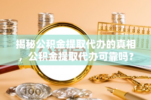 渭南揭秘公积金提取代办的真相，公积金提取代办可靠吗？
