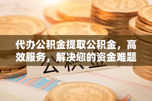 渭南代办公积金提取公积金，高效服务，解决您的资金难题