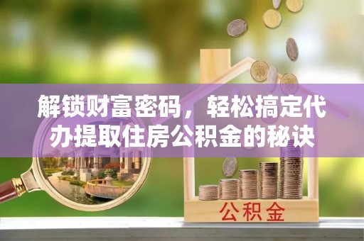 渭南解锁财富密码，轻松搞定代办提取住房公积金的秘诀