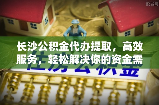 渭南长沙公积金代办提取，高效服务，轻松解决你的资金需求