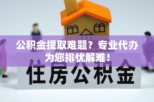 渭南公积金提取难题？专业代办为您排忧解难！