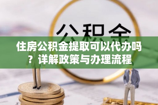 渭南住房公积金提取可以代办吗？详解政策与办理流程