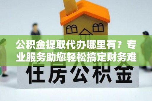 渭南公积金提取代办哪里有？专业服务助您轻松搞定财务难题