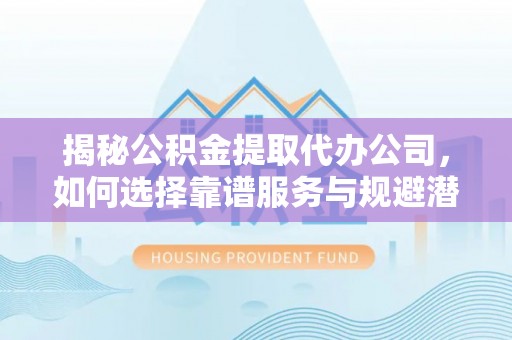 渭南揭秘公积金提取代办公司，如何选择靠谱服务与规避潜在风险