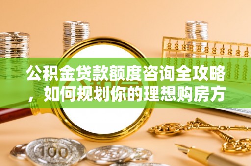 渭南公积金贷款额度咨询全攻略，如何规划你的理想购房方案