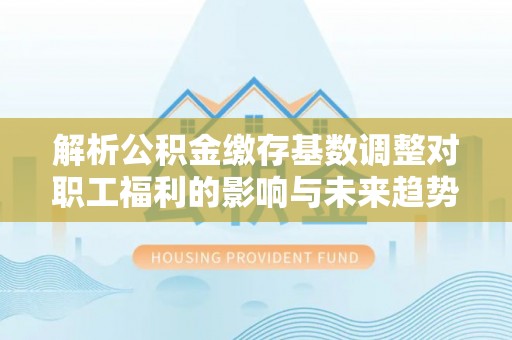 渭南解析公积金缴存基数调整对职工福利的影响与未来趋势