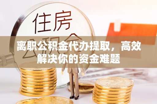 渭南离职公积金代办提取，高效解决你的资金难题