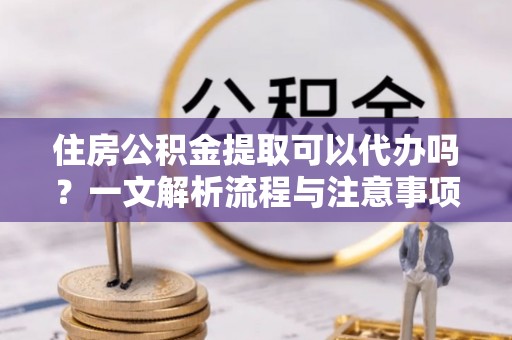 渭南住房公积金提取可以代办吗？一文解析流程与注意事项