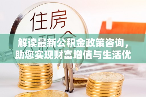 渭南解读最新公积金政策咨询，助您实现财富增值与生活优化
