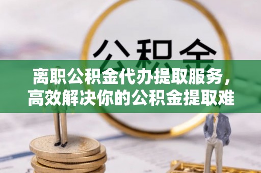 渭南离职公积金代办提取服务，高效解决你的公积金提取难题