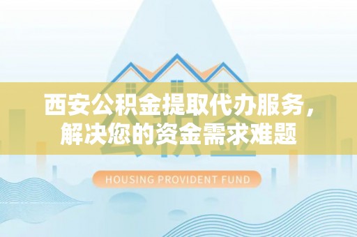 渭南西安公积金提取代办服务，解决您的资金需求难题