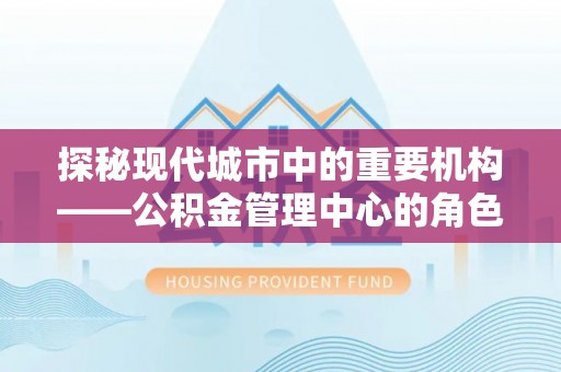 渭南探秘现代城市中的重要机构——公积金管理中心的角色与使命