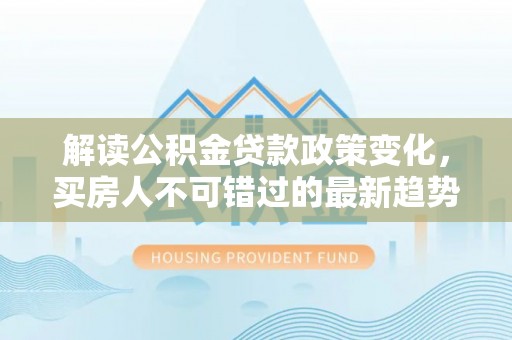 渭南解读公积金贷款政策变化，买房人不可错过的最新趋势