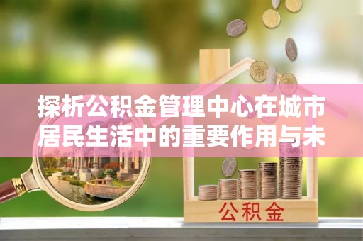 渭南探析公积金管理中心在城市居民生活中的重要作用与未来发展趋势