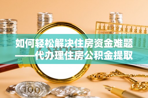 渭南如何轻松解决住房资金难题——代办理住房公积金提取服务详解