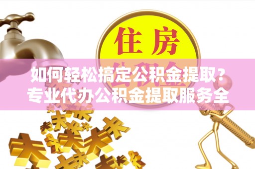 渭南如何轻松搞定公积金提取？专业代办公积金提取服务全解析