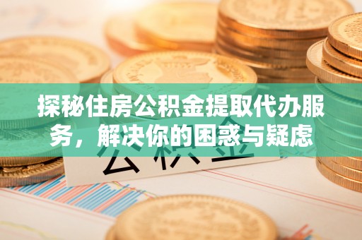 渭南探秘住房公积金提取代办服务，解决你的困惑与疑虑