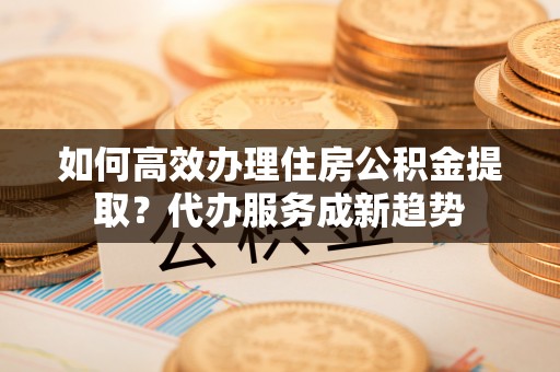 渭南如何高效办理住房公积金提取？代办服务成新趋势