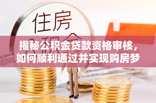 渭南揭秘公积金贷款资格审核，如何顺利通过并实现购房梦想