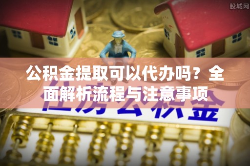 渭南公积金提取可以代办吗？全面解析流程与注意事项