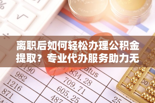 渭南离职后如何轻松办理公积金提取？专业代办服务助力无忧