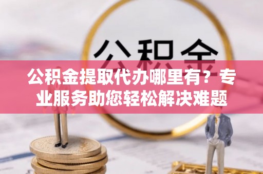 渭南公积金提取代办哪里有？专业服务助您轻松解决难题