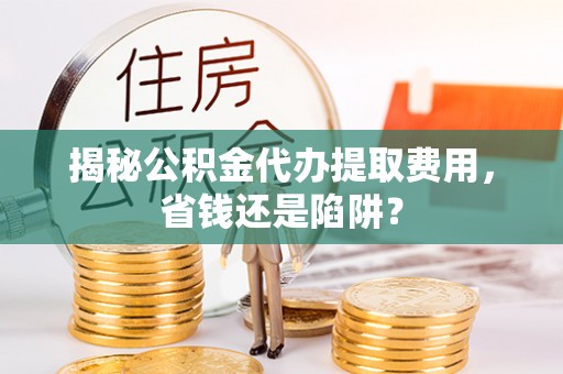 渭南揭秘公积金代办提取费用，省钱还是陷阱？