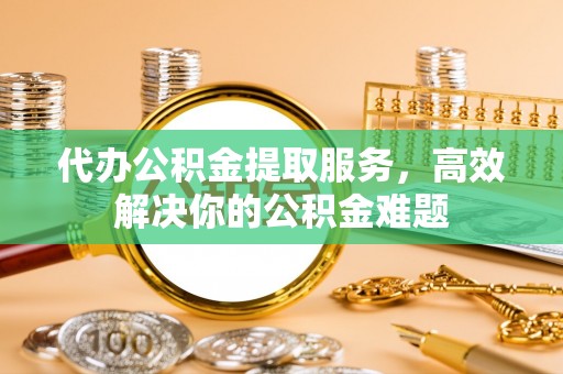 渭南代办公积金提取服务，高效解决你的公积金难题