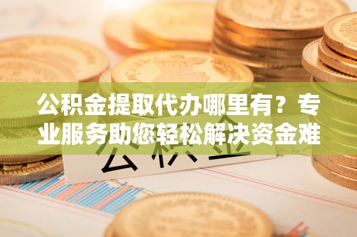 渭南公积金提取代办哪里有？专业服务助您轻松解决资金难题